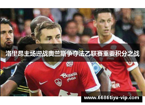 洛里昂主场迎战奥兰斯争夺法乙联赛重要积分之战