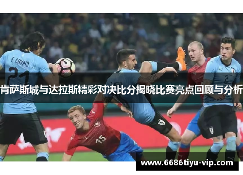 肯萨斯城与达拉斯精彩对决比分揭晓比赛亮点回顾与分析