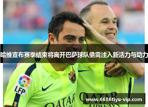 哈维宣布赛季结束将离开巴萨球队亟需注入新活力与动力