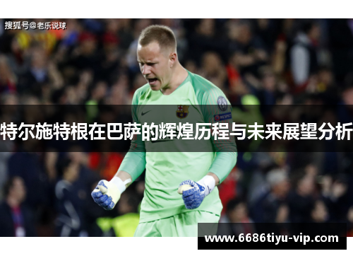 特尔施特根在巴萨的辉煌历程与未来展望分析