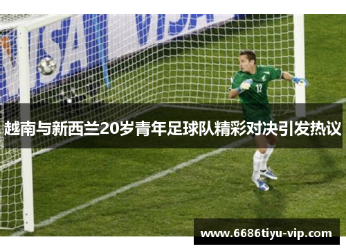 越南与新西兰20岁青年足球队精彩对决引发热议